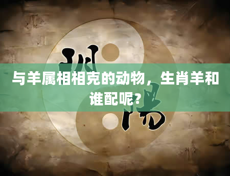与羊属相相克的动物，生肖羊和谁配呢？