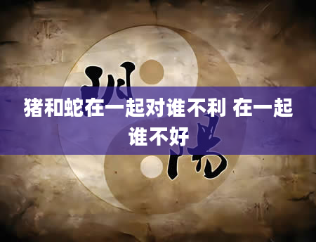 猪和蛇在一起对谁不利 在一起谁不好