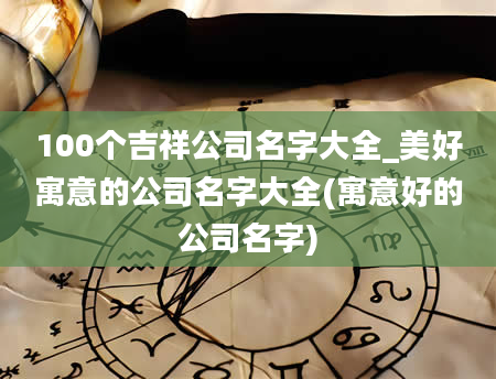 100个吉祥公司名字大全_美好寓意的公司名字大全(寓意好的公司名字)