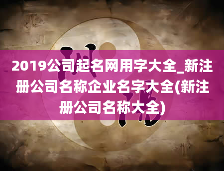 2019公司起名网用字大全_新注册公司名称企业名字大全(新注册公司名称大全)