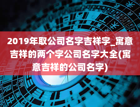 2019年取公司名字吉祥字_寓意吉祥的两个字公司名字大全(寓意吉祥的公司名字)