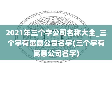 2021年三个字公司名称大全_三个字有寓意公司名字(三个字有寓意公司名字)