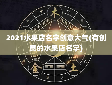 2021水果店名字创意大气(有创意的水果店名字)