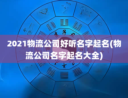 2021物流公司好听名字起名(物流公司名字起名大全)