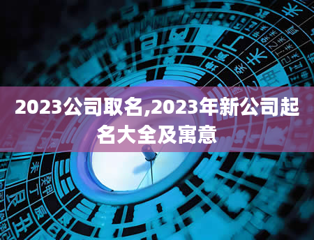 2023公司取名,2023年新公司起名大全及寓意