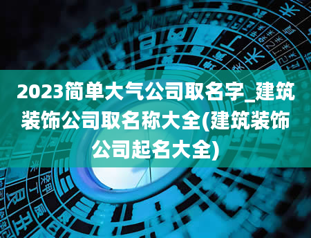 2023简单大气公司取名字_建筑装饰公司取名称大全(建筑装饰公司起名大全)