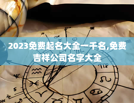 2023免费起名大全一千名,免费吉祥公司名字大全