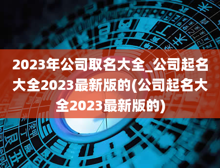2023年公司取名大全_公司起名大全2023最新版的(公司起名大全2023最新版的)