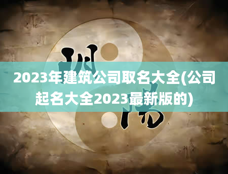2023年建筑公司取名大全(公司起名大全2023最新版的)