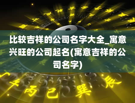 比较吉祥的公司名字大全_寓意兴旺的公司起名(寓意吉祥的公司名字)