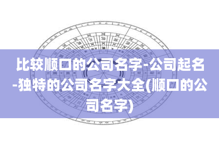 比较顺口的公司名字-公司起名-独特的公司名字大全(顺口的公司名字)