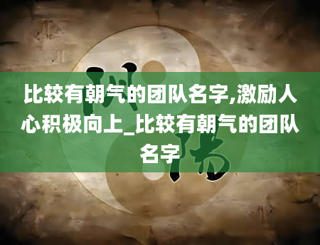 比较有朝气的团队名字,激励人心积极向上_比较有朝气的团队名字
