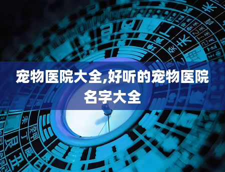 宠物医院大全,好听的宠物医院名字大全