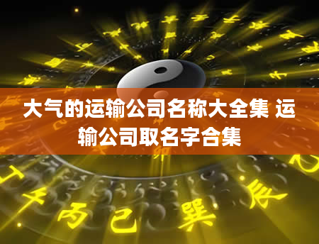 大气的运输公司名称大全集 运输公司取名字合集