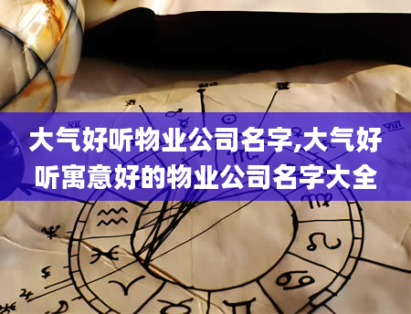 大气好听物业公司名字,大气好听寓意好的物业公司名字大全