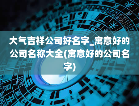 大气吉祥公司好名字_寓意好的公司名称大全(寓意好的公司名字)