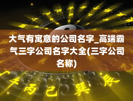 大气有寓意的公司名字_高端霸气三字公司名字大全(三字公司名称)
