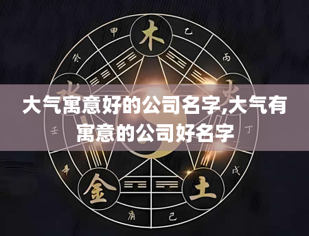 大气寓意好的公司名字,大气有寓意的公司好名字