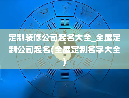 定制装修公司起名大全_全屋定制公司起名(全屋定制名字大全)