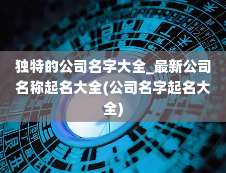 独特的公司名字大全_最新公司名称起名大全(公司名字起名大全)