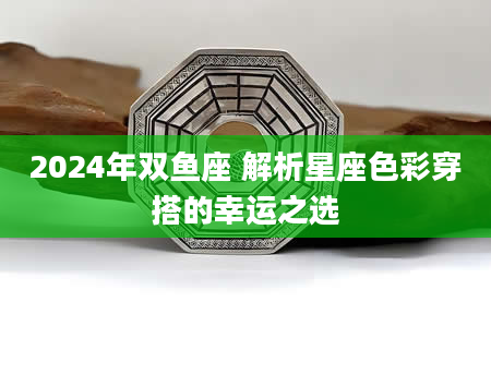 2024年双鱼座 解析星座色彩穿搭的幸运之选