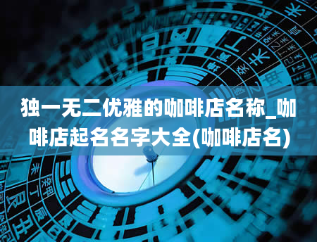 独一无二优雅的咖啡店名称_咖啡店起名名字大全(咖啡店名)