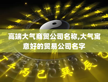 高端大气商贸公司名称,大气寓意好的贸易公司名字