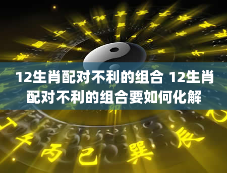 12生肖配对不利的组合 12生肖配对不利的组合要如何化解