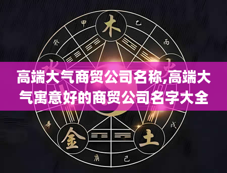 高端大气商贸公司名称,高端大气寓意好的商贸公司名字大全