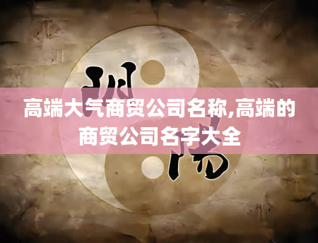 高端大气商贸公司名称,高端的商贸公司名字大全