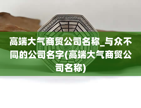 高端大气商贸公司名称_与众不同的公司名字(高端大气商贸公司名称)