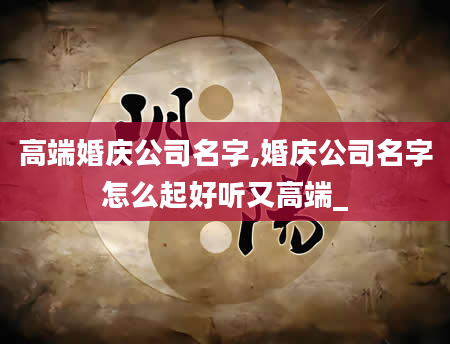 高端婚庆公司名字,婚庆公司名字怎么起好听又高端_
