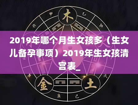2019年哪个月生女孩多（生女儿备孕事项）2019年生女孩清宫表_