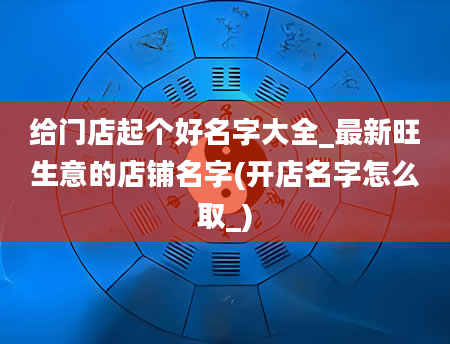 给门店起个好名字大全_最新旺生意的店铺名字(开店名字怎么取_)