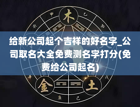 给新公司起个吉祥的好名字_公司取名大全免费测名字打分(免费给公司起名)