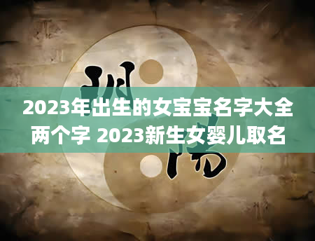 2023年出生的女宝宝名字大全两个字 2023新生女婴儿取名