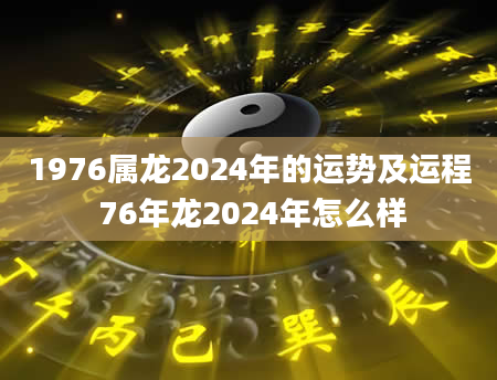 1976属龙2024年的运势及运程 76年龙2024年怎么样