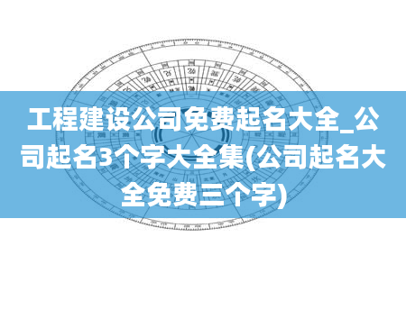 工程建设公司免费起名大全_公司起名3个字大全集(公司起名大全免费三个字)