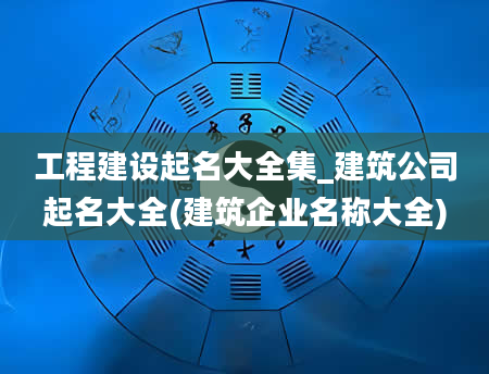 工程建设起名大全集_建筑公司起名大全(建筑企业名称大全)