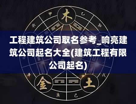 工程建筑公司取名参考_响亮建筑公司起名大全(建筑工程有限公司起名)