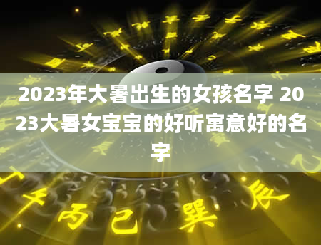 2023年大暑出生的女孩名字 2023大暑女宝宝的好听寓意好的名字