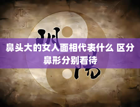 鼻头大的女人面相代表什么 区分鼻形分别看待