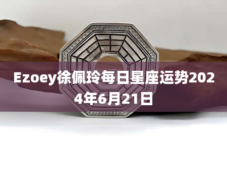 Ezoey徐佩玲每日星座运势2024年6月21日