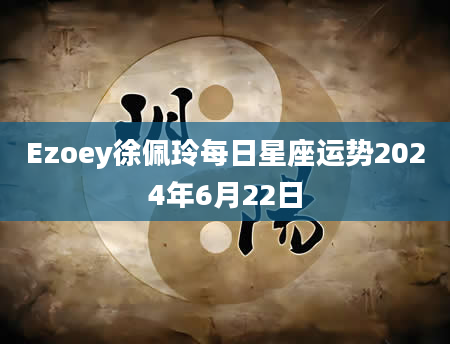 Ezoey徐佩玲每日星座运势2024年6月22日