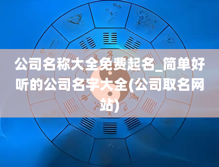 公司名称大全免费起名_简单好听的公司名字大全(公司取名网站)