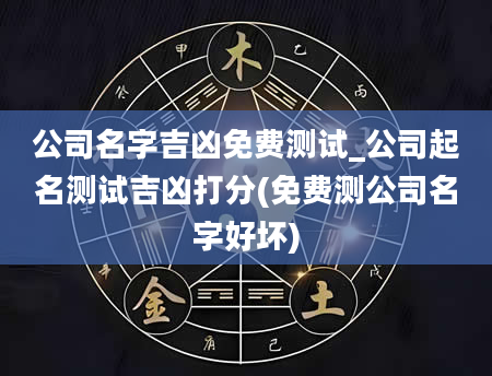 公司名字吉凶免费测试_公司起名测试吉凶打分(免费测公司名字好坏)
