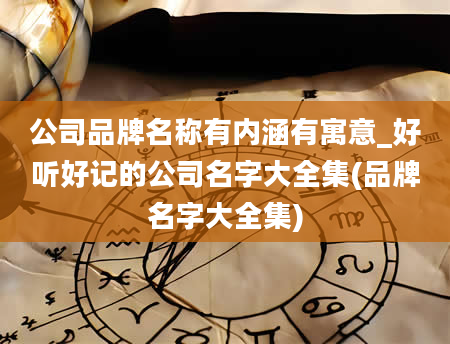 公司品牌名称有内涵有寓意_好听好记的公司名字大全集(品牌名字大全集)