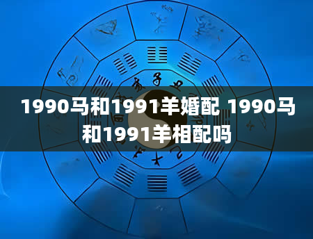 1990马和1991羊婚配 1990马和1991羊相配吗