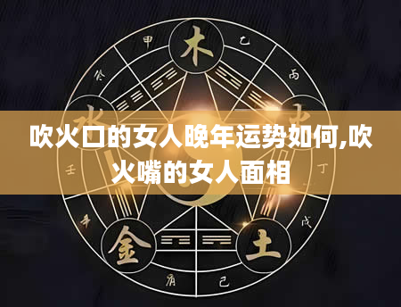 吹火口的女人晚年运势如何,吹火嘴的女人面相