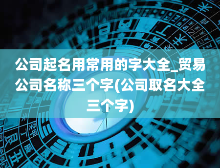 公司起名用常用的字大全_贸易公司名称三个字(公司取名大全三个字)